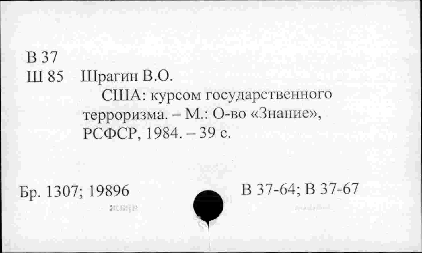 ﻿В 37
Ш 85 Шрагин В.О.
США: курсом государственного терроризма. — М.: О-во «Знание», РСФСР, 1984.-39 с.
Бр. 1307; 19896
В 37-64; В 37-67